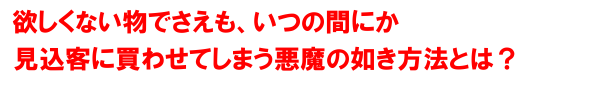 欲しくない物でさえも、いつの間にか見込み客に買わせてしまう悪魔の如き方法とは？