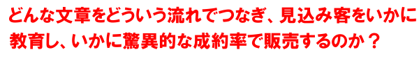 どういう文章をどういう流れでつなぎ見込み客をいかに教育し、販売につなげるのか？そしていかに驚異的な成約率につなげるのか？