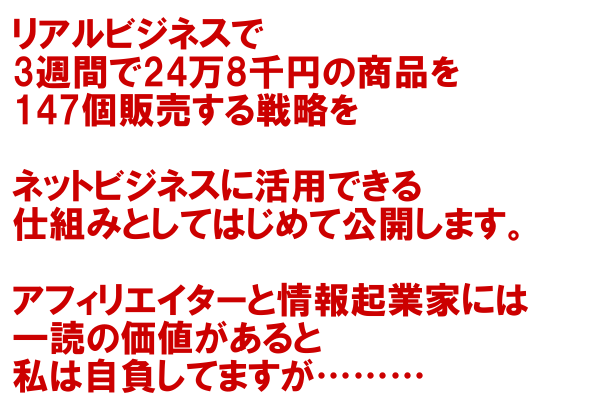 リアルビジネスで３週間で24万8千円の商品を147個販売する戦略をネットビジネスに活用できる仕組みとしてはじめて公開します。アフィリエイターと情報起業家には一読の価値があると私は自負してますが