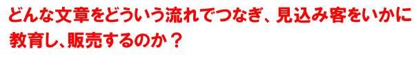 どういう文章をどういう流れでつなぎ見込み客をいかに教育し、販売につなげるのか？そしていかに成約率を上げるのか？