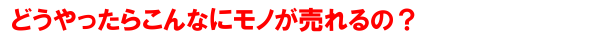 どうやったらこんなにモノが売れるの？