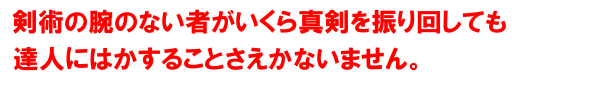 剣術の腕のない者がいくら真剣を振り回しても達人には指一本触れることさえできません。