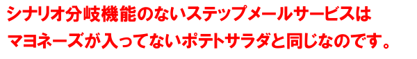 シナリオ分岐機能のないステップメールサービスはマヨネーズが入ってないポテトサラダと同じなのです。